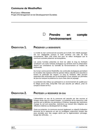 Commune de Westhoffen
PLAN LOCAL D'URBANISME
Projet d'Aménagement et de Développement Durables




                                     D         Prendre     en                          compte
                                               l'environnement

ORIENTATION 1.         PRÉSERVER LA BIODIVERSITE
                        La moitié du ban communal est couverte par la forêt. Son intérêt paysager
                        est non négligeable puisque la forêt constitue une toile de fond
                        omniprésente. Mais c'est avant tout pour sa valeur écologique que la
                        commune souhaite préserver cet écosystème.

                        Les zones humides présentes en fond de vallon le long du Kohbach
                        constituent une autre richesse écologique du territoire dont la préservation
                        répond aux orientations du Grenelle de l'Environnement en matière de
                        biodiversité.

                       Sur le ban communal de Westhoffen, les continuités écologiques permettant
                       la circulation des espèces entre les grands milieux naturels sont assurées à
                       travers en particulier les vergers. Le long du Kohbach, elles peuvent
                       cependant être renforcées par la reconstitution d'une ripisylve qui permettra
                       de plus de marquer la présence du cours d'eau dans le paysage.

                       La protection des milieux qui participent à un environnement de qualité pour
                       le village pourra être, lorsqu'elle n'est pas assurée par ailleurs, prise en
                       compte à travers le PLU.




ORIENTATION 2.         PROTÉGER LA RESSOURCE EN EAU
                        L'alimentation en eau de la commune est assurée par des sources et
                        forages situés dans le massif forestier. La protection de la ressource a été
                        assurée par la définition de périmètres à l'intérieur desquels des restrictions
                        d'usage du sol sont prescrites, restrictions qui doivent être intégrées aux
                        réflexions relatives au développement du village.

                       Outre sa protection, la commune poursuit également un objectif d'utilisation
                       économe de la ressource en eau en privilégiant notamment l'emploi des
                       eaux pluviales pour des usages admis par la réglementation (arrosage,
                       lavage des véhicules, …).




16/17                                                                                 OTE INGÉNIERIE
29/05/2012
 