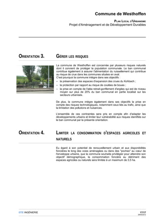 Commune de Westhoffen
                                                         PLAN LOCAL D'URBANISME
                            Projet d'Aménagement et de Développement Durables




ORIENTATION 3.   GÉRER LES RISQUES
                 La commune de Westhoffen est concernée par plusieurs risques naturels
                 dont il convient de protéger la population communale. Le ban communal
                 contribue également à assurer l'alimentation du ruissellement qui contribue
                 au risque de crue dans les communes situées en aval.
                 C'est pourquoi la commune intègre dans ses objectifs :
                 – la préservation des espaces d'expansion des crues du Kohbach ;
                 – la protection par rapport au risque de coulées de boues ;
                 – la prise en compte de l'aléa retrait-gonflement d'argiles qui est de niveau
                    moyen sur plus de 20% du ban communal en partie localisé sur les
                    secteurs urbanisés.

                 De plus, la commune intègre également dans ses objectifs la prise en
                 compte des risques technologiques, notamment ceux liés au trafic, ainsi que
                 la limitation des pollutions et nuisances.

                 L'ensemble de ces contraintes sera pris en compte afin d'adapter les
                 développements urbains et limiter leur vulnérabilité aux risques identifiés sur
                 le ban communal par la présente orientation.




ORIENTATION 4.   LIMITER      LA CONSOMMATION D'ESPACES AGRICOLES ET
                 NATURELS

                 Eu égard à son potentiel de renouvellement urbain et aux disponibilités
                 foncières le long des voies aménagées ou dans des "poches" au cœur de
                 l'enveloppe urbaine, que la commune souhaite privilégier pour atteindre son
                 objectif démographique, la consommation foncière au détriment des
                 espaces agricoles ou naturels sera limitée à un maximum de 3,5 ha.




OTE INGÉNIERIE                                                                             17/17
                                                                                         29/05/2012
 