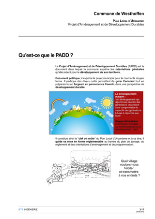 Commune de Westhoffen
                                                         PLAN LOCAL D'URBANISME
                            Projet d'Aménagement et de Développement Durables




Qu'est-ce que le PADD ?
                 Le Projet d’Aménagement et de Développement Durables (PADD) est le
                 document dans lequel la commune exprime les orientations générales
                 qu'elle retient pour le développement de son territoire.

                 Document politique, il exprime le projet municipal pour le court et le moyen
                 terme. Il participe des divers outils permettant de gérer l'existant tout en
                 préparant et en forgeant en permanence l'avenir, dans une perspective de
                 développement durable.




                 Il constitue ainsi la "clef de voûte" du Plan Local d'Urbanisme et à ce titre, il
                 guide sa mise en forme réglementaire au travers du plan de zonage, du
                 règlement et des orientations d'aménagement et de programmation.




                                                                            Quel village
                                                                           voulons-nous
                                                                               habiter
                                                                          et transmettre
                                                                          à nos enfants ?




OTE INGÉNIERIE                                                                                3/17
                                                                                          29/05/2012
 