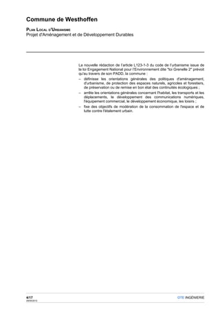 Commune de Westhoffen
PLAN LOCAL D'URBANISME
Projet d'Aménagement et de Développement Durables




                       La nouvelle rédaction de l’article L123-1-3 du code de l’urbanisme issue de
                       la loi Engagement National pour l’Environnement dite "loi Grenelle 2" prévoit
                       qu'au travers de son PADD, la commune :
                       – définisse les orientations générales des politiques d'aménagement,
                           d'urbanisme, de protection des espaces naturels, agricoles et forestiers,
                           de préservation ou de remise en bon état des continuités écologiques ;
                       – arrête les orientations générales concernant l'habitat, les transports et les
                           déplacements, le développement des communications numériques,
                           l'équipement commercial, le développement économique, les loisirs ;
                       – fixe des objectifs de modération de la consommation de l'espace et de
                           lutte contre l'étalement urbain.




4/17                                                                                 OTE INGÉNIERIE
29/05/2012
 