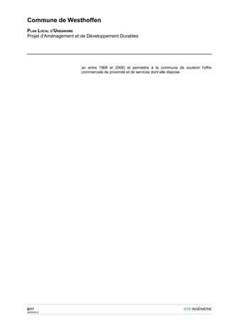 Commune de Westhoffen
PLAN LOCAL D'URBANISME
Projet d'Aménagement et de Développement Durables




                       an entre 1968 et 2008) et permettre à la commune de soutenir l'offre
                       commerciale de proximité et de services dont elle dispose.




6/17                                                                        OTE INGÉNIERIE
29/05/2012
 
