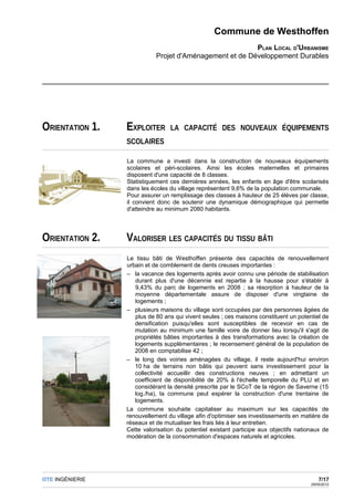 Commune de Westhoffen
                                                         PLAN LOCAL D'URBANISME
                            Projet d'Aménagement et de Développement Durables




ORIENTATION 1.   EXPLOITER       LA CAPACITÉ DES NOUVEAUX ÉQUIPEMENTS
                 SCOLAIRES

                 La commune a investi dans la construction de nouveaux équipements
                 scolaires et péri-scolaires. Ainsi les écoles maternelles et primaires
                 disposent d'une capacité de 8 classes.
                 Statistiquement ces dernières années, les enfants en âge d'être scolarisés
                 dans les écoles du village représentent 9,6% de la population communale.
                 Pour assurer un remplissage des classes à hauteur de 25 élèves par classe,
                 il convient donc de soutenir une dynamique démographique qui permette
                 d'atteindre au minimum 2080 habitants.




ORIENTATION 2.   VALORISER LES CAPACITÉS DU TISSU BÂTI
                 Le tissu bâti de Westhoffen présente des capacités de renouvellement
                 urbain et de comblement de dents creuses importantes :
                 – la vacance des logements après avoir connu une période de stabilisation
                    durant plus d'une décennie est repartie à la hausse pour s'établir à
                    9,43% du parc de logements en 2008 ; sa résorption à hauteur de la
                    moyenne départementale assure de disposer d'une vingtaine de
                    logements ;
                 – plusieurs maisons du village sont occupées par des personnes âgées de
                    plus de 80 ans qui vivent seules ; ces maisons constituent un potentiel de
                    densification puisqu'elles sont susceptibles de recevoir en cas de
                    mutation au minimum une famille voire de donner lieu lorsqu'il s'agit de
                    propriétés bâties importantes à des transformations avec la création de
                    logements supplémentaires ; le recensement général de la population de
                    2008 en comptabilise 42 ;
                 – le long des voiries aménagées du village, il reste aujourd'hui environ
                    10 ha de terrains non bâtis qui peuvent sans investissement pour la
                    collectivité accueillir des constructions neuves ; en admettant un
                    coefficient de disponibilité de 20% à l'échelle temporelle du PLU et en
                    considérant la densité prescrite par le SCoT de la région de Saverne (15
                    log./ha), la commune peut espérer la construction d'une trentaine de
                    logements.
                 La commune souhaite capitaliser au maximum sur les capacités de
                 renouvellement du village afin d'optimiser ses investissements en matière de
                 réseaux et de mutualiser les frais liés à leur entretien.
                 Cette valorisation du potentiel existant participe aux objectifs nationaux de
                 modération de la consommation d'espaces naturels et agricoles.




OTE INGÉNIERIE                                                                             7/17
                                                                                       29/05/2012
 