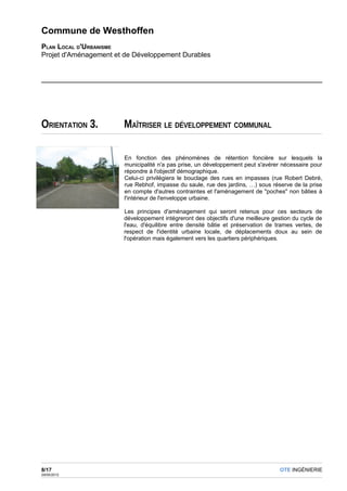 Commune de Westhoffen
PLAN LOCAL D'URBANISME
Projet d'Aménagement et de Développement Durables




ORIENTATION 3.         MAÎTRISER LE DÉVELOPPEMENT COMMUNAL

                        En fonction des phénomènes de rétention foncière sur lesquels la
                        municipalité n'a pas prise, un développement peut s'avérer nécessaire pour
                        répondre à l'objectif démographique.
                        Celui-ci privilégiera le bouclage des rues en impasses (rue Robert Debré,
                        rue Rebhof, impasse du saule, rue des jardins, …) sous réserve de la prise
                        en compte d'autres contraintes et l'aménagement de "poches" non bâties à
                        l'intérieur de l'enveloppe urbaine.

                       Les principes d'aménagement qui seront retenus pour ces secteurs           de
                       développement intégreront des objectifs d'une meilleure gestion du cycle   de
                       l'eau, d'équilibre entre densité bâtie et préservation de trames vertes,   de
                       respect de l'identité urbaine locale, de déplacements doux au sein         de
                       l'opération mais également vers les quartiers périphériques.




8/17                                                                              OTE INGÉNIERIE
29/05/2012
 