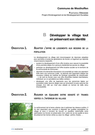 Commune de Westhoffen
                                                         PLAN LOCAL D'URBANISME
                            Projet d'Aménagement et de Développement Durables




                              B        Développer le village tout
                                       en préservant son identité

ORIENTATION 1.   ADAPTER L'OFFRE            DE LOGEMENTS AUX BESOINS DE LA
                 POPULATION

                 Le développement du village doit s'accompagner de réponses adaptées
                 pour permettre à toutes les générations de trouver un logement qui réponde
                 à leurs besoins respectifs :
                 – soutenir le développement d'une offre locative pour assurer la possibilité
                     d'une première étape d'un parcours résidentiel aux jeunes du village ;
                 – participer au développement de l'offre locative sociale sur le territoire de
                     la communauté de communes ;
                 – répondre à la demande d'accession à la propriété qui reste une aspiration
                     forte dans une commune rurale ; la réponse doit cependant intégrer les
                     nouveaux critères de maîtrise de l'énergie (possibilité de mitoyenneté,
                     …), de coût du foncier avec une offre diversifiée (habitat intermédiaire,
                     individuel, sur un parcellaire aux tailles variées) ;
                 – développer une offre de logements pour les personnes âgées qui
                     souhaitent rester dans le village mais qui aimeraient ne plus assumer les
                     charges d'un bâti qui n'est plus adapté en termes de taille et/ou
                     d'accessibilité.




ORIENTATION 2.   ASSURER        UN ÉQUILIBRE ENTRE DENSITÉ ET TRAMES
                 VERTES À L'INTÉRIEUR DU VILLAGE



                 Le renforcement de la trame urbaine vise à optimiser les réseaux publics. Il
                 ne doit cependant pas conduire à dégrader les qualités paysagères du
                 village et ainsi il convient de trouver un équilibre raisonnable entre
                 optimisation du foncier et préservation d'un cadre de vie de qualité et donc
                 de préserver les trames vertes au cœur du village : jardins, fossés, …




OTE INGÉNIERIE                                                                              9/17
                                                                                        29/05/2012
 