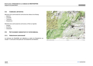 PLAN LOCAL D'URBANISME DE LA COMMUNE DE WESTHOFFEN
Rapport de présentation                                                INTRODUCTION




2.4.         COMMUNES LIMITROPHES

Membres de la communauté de communes des coteaux de la Mossig :
– Balbronn
– Cosswiller
– Traenheim
– Wasselonne

Membres de la communauté de communes La Porte du Vignoble
– Wangen
– Kirchheim
– Odratzheim


2.5.         RATTACHEMENT ADMINISTRATIF ET INTERCOMMUNAL

2.5.1.       Rattachement administratif

La commune de Westhoffen est rattachée au canton de Wasselonne qui
compte 17 communes et fait partie de l’arrondissement de Molsheim.




10/107                                                               OTE INGÉNIERIE
02/05/2012
 