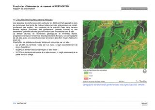PLAN LOCAL D'URBANISME DE LA COMMUNE DE WESTHOFFEN
Rapport de présentation                                                                                                            ETAT INITIAL DE L'ENVIRONNEMENT




c) L’ALEA RETRAIT-GONFLEMENT D’ARGILES
Les épisodes de sécheresses (en particulier en 2003) ont fait apparaître dans
les communes des bords de rivières notamment des phénomènes de retrait-
gonflement des argiles : les variations de la quantité d'eau dans certains
terrains argileux produisent des gonflements (période humide) et des
tassements (périodes sèches) pouvant induire des fissurations dans le bâti.
Le BRGM (Bureau de recherches géologiques et minières) réalise,
progressivement pour l'ensemble des départements français, une cartographie
de cet aléa, avec une classification des terrains en aléa fort, moyen, faible et à
priori nul.
Westhoffen est globalement assez faiblement concernée par cet aléa :
– sur 24,63% du territoire, l'aléa est nul mais il s'agit essentiellement de
    zones forestières ;
– 55,28% du territoire est concerné par un aléa faible ;
– 20,10% du territoire est soumis à un aléa moyen ; il s'agit notamment de la
    partie Nord du village.




                                                                                     Cartographie de l'aléa retrait-gonflement des sols argileux (Source : BRGM)




OTE INGÉNIERIE                                                                                                                                              103/107
                                                                                                                                                             02/05/2012
 