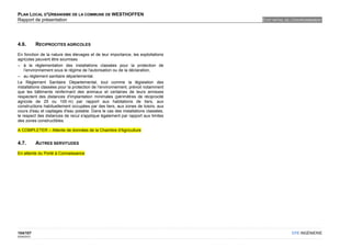 PLAN LOCAL D'URBANISME DE LA COMMUNE DE WESTHOFFEN
Rapport de présentation                                                           ETAT INITIAL DE L'ENVIRONNEMENT




4.6.         RECIPROCITES AGRICOLES

En fonction de la nature des élevages et de leur importance, les exploitations
agricoles peuvent être soumises
– à la réglementation des installations classées pour la protection de
    l’environnement sous le régime de l'autorisation ou de la déclaration,
– au règlement sanitaire départemental.
Le Règlement Sanitaire Départemental, tout comme la législation des
installations classées pour la protection de l'environnement, prévoit notamment
que les bâtiments renfermant des animaux et certaines de leurs annexes
respectent des distances d'implantation minimales (périmètres de réciprocité
agricole de 25 ou 100 m) par rapport aux habitations de tiers, aux
constructions habituellement occupées par des tiers, aux zones de loisirs, aux
cours d'eau et captages d'eau potable. Dans le cas des installations classées,
le respect des distances de recul s'applique également par rapport aux limites
des zones constructibles.

A COMPLETER – Attente de données de la Chambre d'Agriculture


4.7.         AUTRES SERVITUDES

En attente du Porté à Connaissance




104/107                                                                                          OTE INGÉNIERIE
02/05/2012
 