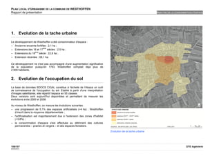 PLAN LOCAL D'URBANISME DE LA COMMUNE DE WESTHOFFEN
Rapport de présentation                                                                                           ANALYSE DE LA CONSOMMATION D'ESPACE




1. Evolution de la tache urbaine
Le développement de Westhoffen a été consommateur d'espace :
– Ancienne enceinte fortifiée : 2,1 ha ;
                           ème
– Extensions des 16 et 17      siècles : 2,5 ha ;
                   ème
– Extensions du 18     siècle : 22,8 ha ;
– Extension récentes : 68,1 ha.

Ce développement ne s'est pas accompagné d'une augmentation significative
de la population puisqu'en 1793, Westhoffen comptait déjà plus de
2 000 habitants.


2. Evolution de l'occupation du sol
La base de données BDOCS CIGAL constitue à l'échelle de l'Alsace un outil
de connaissance de l'occupation du sol. Etablie à partir d'une interprétation
d'images satellitaires, elle répartit l'espace en 55 classes.
Deux versions sont aujourd'hui disponibles et permettent de mesurer les
évolutions entre 2000 et 2008.

Au niveau de Westhoffen, on mesure les évolutions suivantes :
– une progression de 5,1% des espaces artificialisés (+4 ha) ; Westhoffen
   s'inscrit dans la moyenne départementale ;
– l'artificialisation est majoritairement due à l'extension des zones d'habitat
   (+3,8%) ;
– la consommation d'espace s'est effectuée au détriment des cultures
   permanentes – prairies et vergers – et des espaces forestiers.

                                                                                  Evolution de la tache urbaine




106/107                                                                                                                                 OTE Ingénierie
02/05/2012
 
