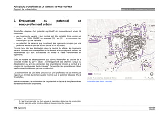 PLAN LOCAL D'URBANISME DE LA COMMUNE DE WESTHOFFEN
Rapport de présentation                                                                                                  ANALYSE DE LA CONSOMMATION D'ESPACE




3. Evaluation     du                                  potentiel                   de
   renouvellement urbain
Westhoffen dispose d'un potentiel significatif de renouvellement urbain lié
notamment :
– aux logements vacants : leur nombre est très variable d'une année sur
   l'autre : en 2008, l'INSEE en recensait 70 ; en 2011, la commune n'en
   connaît plus qu'une trentaine ;
– au potentiel de vacance que constituent les logements occupés par une
   personne seule de plus de 80 ans (entre 30 et 40 unités)
Compte tenu de leur localisation dans le centre du village, les logements
vacants comme ceux susceptibles de le devenir s'accompagnent souvent de
dépendances qui sont susceptibles de muter et d'être transformées en
logements.

Enfin, le modèle de développement qu'a connu Westhoffen au courant de la
                        ème
seconde moitié du 20        siècle : l'aménagement des chemins ruraux ou
d'exploitation au gré des demandes des propriétaires fonciers a conduit à la
                                        7
création de nombreuses dents creuses , l'ensemble des propriétaires n'étant
pas forcément intéressés par une construction.

Le recensement de ces dents creuses sur une profondeur de 30 mètres par
rapport aux limites du domaine public montre que le potentiel dépasse 9 ha à
Westhoffen.

Malheureusement, la mobilisation de ce potentiel se heurte à des phénomènes               Inventaire des dents creuses
de rétention foncière importants.




7
      Il s'agit d'une parcelle (ou d'un groupe de parcelles) dépourvue de construction,
      bordée par des unités foncières bâties et desservie par les réseaux

OTE Ingénierie                                                                                                                                       107/107
                                                                                                                                                     02/05/2012
 