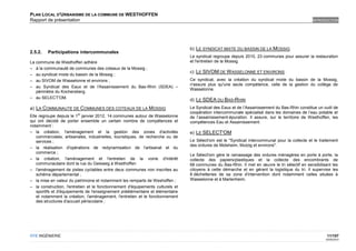 PLAN LOCAL D'URBANISME DE LA COMMUNE DE WESTHOFFEN
Rapport de présentation                                                                                                                          INTRODUCTION




                                                                                 b) LE SYNDICAT MIXTE DU BASSIN DE LA MOSSIG
2.5.2.   Participations intercommunales
                                                                                 Le syndicat regroupe depuis 2010, 23 communes pour assurer la restauration
La commune de Westhoffen adhère                                                  et l'entretien de la Mossig.
– à la communauté de communes des coteaux de la Mossig ;
                                                                                 c) LE SIVOM DE W ASSELONNE ET ENVIRONS
– au syndicat mixte du bassin de la Mossig ;
– au SIVOM de Wasselonne et environs ;                                           Ce syndicat, avec la création du syndicat mixte du bassin de la Mossig,
                                                                                 n'assure plus qu'une seule compétence, celle de la gestion du collège de
– au Syndicat des Eaux et de l'Assainissement du Bas-Rhin (SDEA) –
                                                                                 Wasselonne.
   périmètre du Kochersberg.
– au SELECT'OM.
                                                                                 d) LE SDEA DU BAS-RHIN
a) LA COMMUNAUTE DE COMMUNES DES COTEAUX DE LA MOSSIG                            Le Syndicat des Eaux et de l’Assainissement du Bas-Rhin constitue un outil de
                         er
                                                                                 coopération intercommunale spécialisé dans les domaines de l’eau potable et
Elle regroupe depuis le 1 janvier 2012, 14 communes autour de Wasselonne         de l’assainissement-épuration. Il assure, sur le territoire de Westhoffen, les
qui ont décidé de porter ensemble un certain nombre de compétences et            compétences Eau et Assainissement.
notamment :
– la création, l'aménagement et la gestion des zones d'activités                 e) LE SELECT'OM
    commerciales, artisanales, industrielles, touristiques, de recherche ou de
    services ;                                                                   Le Sélect'om est le "Syndicat intercommunal pour la collecte et le traitement
                                                                                 des ordures de Molsheim, Mutzig et environs".
– la réalisation d'opérations de redynamisation de l'artisanat et du
    commerce ;
                                                                                 Le Sélect'om gère le ramassage des ordures ménagères en porte à porte, la
– la création, l'aménagement et l'entretien de la voirie d'intérêt               collecte des papiers/plastiques et la collecte des encombrants de
    communautaire dont la rue du Geisweg à Westhoffen                            68 communes du Bas-Rhin. Il met en œuvre le tri sélectif en sensibilisant les
– l'aménagement de pistes cyclables entre deux communes non inscrites au         citoyens à cette démarche et en gérant la logistique du tri. Il supervise les
    schéma départemental ;                                                       8 déchetteries de sa zone d'intervention dont notamment celles situées à
– la mise en valeur du patrimoine et notamment les remparts de Weshoffen ;       Wasselonne et à Marlenheim.
– la construction, l'entretien et le fonctionnement d'équipements culturels et
    sportifs et d'équipements de l'enseignement préélémentaire et élémentaire
    et notamment la création, l'aménagement, l'entretien et le fonctionnement
    des structures d'accueil périscolaire ;




OTE INGÉNIERIE                                                                                                                                           11/107
                                                                                                                                                        02/05/2012
 