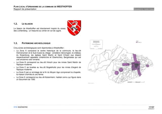 PLAN LOCAL D'URBANISME DE LA COMMUNE DE WESTHOFFEN
Rapport de présentation                                                          DIAGNOSTIC TERRITORIAL




1.2.     LE BLASON

Le blason de Westhoffen est directement inspiré du sceau
des Lichtenberg : un heaume au cimier en col de cygne.




1.3.     PATRIMOINE ARCHEOLOGIQUE

Cinq zones archéologiques sont répertoriées à Westhoffen :
– La Zona A comprend le centre historique de la commune, le lieu-dit
   Hühnerscherr et le Sud-Ouest du village : cimetière mérovingien, le château
   du Rosenburg, les églises Saint Martin et Saint Erhard (qui étaient
   respectivement appelées Unterkirche et Oberkirche), Bergstrasse qui est
   une ancienne voie romaine.
– La Zone B correspond au lieu-dit Hinsch pour les mines Saint Martin de
   l'époque moderne.
– La Zone C se localise au lieu-dit Bogelsholtz pour les mines d'argent de
   l'époque moderne.
– La Zone D est un ermitage de la fin du Moyen Age comprenant la chapelle,
   la maison d'ermite et une ferme.
– La Zone E correspond au lieu-dit Bubenheim, habitat connu qui figure dans
   un document de 1350.




OTE INGÉNIERIE                                                                                   17/107
                                                                                                02/05/2012
 