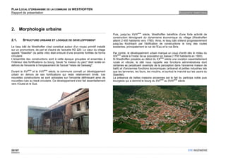 PLAN LOCAL D'URBANISME DE LA COMMUNE DE WESTHOFFEN
Rapport de présentation                                                                                                                         DIAGNOSTIC TERRITORIAL




2. Morphologie urbaine
                                                                                                           ème
                                                                                      Puis, jusqu'au XVIII     siècle, Westhoffen bénéficie d'une forte activité de
                                                                                      construction témoignant du dynamisme économique du village (Westhoffen
2.1.         STRUCTURE URBAINE ET LOGIQUE DE DEVELOPPEMENT                            atteint 2 400 habitants vers 1780). Ainsi, le tissu bâti s'étend progressivement
                                                                                      jusqu'au Kochbach par l'édification de constructions le long des routes
Le tissu bâti de Westhoffen s'est constitué autour d'un noyau primitif installé       existantes, principalement la rue de l'Eau et la rue Biris.
sur un promontoire, de part et d'autre de l'actuelle RD 220. Le cœur du village
appelé "Staedtel" (la petite ville) était entouré d'une enceinte fortifiée de forme   Par contre, le développement urbain marque un coup d'arrêt dès le milieu du
                                                                                          ème
circulaire.                                                                           XIX      siècle à l'instar de sa population en baisse (1700 habitants en 1900).
                                                                                                                                  ème
L'ensemble des constructions sont à cette époque groupées et enserrées à              Si Westhoffen possède au début du XX            siècle une vocation essentiellement
l'intérieur des fortifications du bourg. Seule "la maison du parc" était isolée en    rurale et viticole, le bâti nous rappelle ses fonctions administratives dont
dehors de l'enceinte à l'emplacement de l'actuel "relais de Geisweg".                 certaines se perpétuent (exemple de la perception dans l'ancienne maison de
                                                                                      bailli) et d'anciennes fonctions économiques (artisanat et petites industries tels
                ème         ème
Durant le XVI      et le XVII   siècle, la commune connaît un développement           que les tanneries, les fours, les moulins, et surtout le marché sur les usoirs du
urbain en dehors de ses fortifications qui reste relativement limité. Les             Staedtel).
nouvelles constructions se sont adossées sur l'enceinte définissant ainsi de          La présence de belles maisons anciennes est le fait du participa noble puis
                                                                                                                                  ème          ème
nouvelles rues au tracé circulaire. Ce développement s'est fait essentiellement       bourgeois qui a dominé le bourg du XVI          au XVIII     siècle.
vers l'Ouest et le Sud.




20/107                                                                                                                                                  OTE INGÉNIERIE
02/05/2012
 