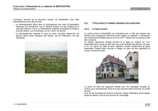 PLAN LOCAL D'URBANISME DE LA COMMUNE DE WESTHOFFEN
Rapport de présentation                                                                                                                  DIAGNOSTIC TERRITORIAL




L'évolution récente de la structure urbaine de Westhoffen s'est faite
essentiellement sous deux formes :
                                                                               2.2.      TYPOLOGIES ET FORMES URBAINES DES QUARTIERS
– un développement diffus dans le prolongement des axes d'urbanisation
   historique (rue Westerend, rue du Général Scherb, rue des Vergers) et le
   long des chemins ruraux ou d'exploitation existants et équipés de réseaux   2.2.1.    Le tissu ancien
   (rue des Rabins, rue du Buhlweg, rue du Fruhof, rue Minck)
– un développement organisé le long de voies nouvelles desservant de           Le centre ancien à Westhoffen se caractérise par un bâti des régions des
   grands cœurs d'îlots (impasse des Saules, rue de l'Altenheim, rue des       collines sous vosgiennes dénommé aussi maison du vignoble. Il correspond
                                                                                                                                ème
   Gloriettes).                                                                aux constructions édifiées jusqu'à la fin du XIX     siècle dont le caractère a été
                                                                               bien conservé.
                                                                               La maison vigneronne déroge souvent à la règle du "pignon sur rue",
                                                                               essentiellement à cause du plan des rues et de l'exiguïté des terrains. Sa cave
                                                                               à vin, en pierre de taille et semi enterrée, occupe évidemment la place
                                                                               essentielle, l'habitat étant renvoyé à l'étage, en pans de bois apparents et
                                                                               souvent richement ornés.




                                                                               La pierre de taille est largement utilisée pour les chaînages d'angles et,
                                                                               surtout, pour l'encadrement cintré et le plus souvent daté et armorié, du portail
                                                                               de cour.
                                                                               Si le rez-de-chaussée est toujours maçonné, l'étage d'habitation et les étages
                                                                               situés au-dessus, sont le plus souvent en colombage.



OTE INGÉNIERIE                                                                                                                                             21/107
                                                                                                                                                           02/05/2012
 