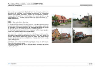 PLAN LOCAL D'URBANISME DE LA COMMUNE DE WESTHOFFEN
Rapport de présentation                                                            DIAGNOSTIC TERRITORIAL




Les rues et espaces publics de Westhoffen sont structurés par un patrimoine
architectural et historique d'une richesse extraordinaire. De nombreuses
maisons sont datées (millésimes, initiales des propriétaires fondateurs,
marque des tâcherons sur les clés d'arcs des grands portails ou les
                   ème                                                     ème
colombages) du 15      siècle et pour les maisons les plus anciennes du 10
siècle (Rosenbourg).


2.2.2.   Les extensions récentes

Le développement contemporain de la commune s'est effectué principalement
sous forme de maisons pavillonnaires. Ce tissu est beaucoup plus aéré du fait
de l'édification d'une seule construction par terrain avec le maintien de marges
de recul par rapport à la voie et par rapport aux limites séparatives.
Le tracé des rues est beaucoup moins sinueux et définit un paysage plus
ouvert où la végétation assure la continuité visuelle.

Les constructions présentent un seul niveau habitable surmonté de combles
aménagés. Le soubassement est surélevé formant la cave et le garage. La
hauteur des maisons atteint donc environ 9 mètres avec dans certains
secteurs quelques constructions plus élevées (impasse des Saules, rue du
maire Jaegerschmidt).

Les toitures sont la plus souvent à deux pentes en croupe ou demi-croupe,
couvertes de tuiles plutôt rouges.
Les clôtures sont formées par un mur bahut de hauteur variable ou de clôtures
végétales grillagées.




OTE INGÉNIERIE                                                                                     23/107
                                                                                                  02/05/2012
 