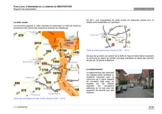 PLAN LOCAL D'URBANISME DE LA COMMUNE DE WESTHOFFEN
Rapport de présentation                                                                                                             DIAGNOSTIC TERRITORIAL




                                                                               En 2011, une cinquantaine de poids lourds ont emprunté chaque jour, la
Le trafic routier                                                              RD625 entre Westhoffen et Traenheim.
La commune supporte un trafic important et notamment un trafic de transit en
provenance des communes voisines en direction de Strasbourg.




                                                                               Carte du trafic poids lourds (Source CG67 – 2011)

                                                                               De plus les grumiers qui sortent de la forêt de l'œuvre Notre-Dame traversent
                                                                               la commune en raison de l'arrêté municipal interdisant le transit des camions
                                                                               de plus de 19 tonnes à Balbronn.



                                                                               Le stationnement
                                                                               Le stationnement des véhicules
                                                                               sur l'espace public constitue un
                                                                               problème important pour la
                                                                               commune car il réduit l'espace
                                                                               de circulation déjà exigu ou
                                                                               empiète     sur   les    trottoirs
                                                                               reportant     les    circulations
                                                                               piétonnes sur la voie avec les
                                                                               questions de sécurité que cela
                                                                               implique.


Carte des comptages du trafic routier (Source CG67 – 2010)



OTE INGÉNIERIE                                                                                                                                        27/107
                                                                                                                                                     02/05/2012
 