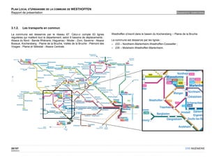 PLAN LOCAL D'URBANISME DE LA COMMUNE DE WESTHOFFEN
Rapport de présentation                                                                                                                DIAGNOSTIC TERRITORIAL




3.1.2.       Les transports en commun

La commune est desservie par le réseau 67. Celui-ci compte 63 lignes             Westhoffen s'inscrit dans le bassin du Kochersberg – Plaine de la Bruche.
régulières qui maillent tout le département, selon 6 bassins de déplacements :
Alsace du Nord - Bande Rhénane, Haguenau - Moder - Zorn, Saverne - Alsace        La commune est desservie par les lignes :
Bossue, Kochersberg - Plaine de la Bruche, Vallée de la Bruche - Piémont des     – 233 – Nordheim-Marlenheim-Westhoffen-Cosswiller ;
Vosges - Plaine et Sélestat - Alsace Centrale.                                   – 235 – Molsheim-Westhoffen-Marlenheim.




28/107                                                                                                                                         OTE INGÉNIERIE
02/05/2012
 