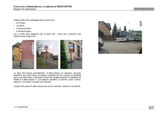 PLAN LOCAL D'URBANISME DE LA COMMUNE DE WESTHOFFEN
Rapport de présentation                                                             DIAGNOSTIC TERRITORIAL




Quatre arrêts sont aménagés dans la commune :
– à la Poste ;
– rue Birris ;
– à l'école primaire ;
– à l'ancienne gare.
Les 4 arrêts sont desservis par la ligne 233 ; seuls les 3 derniers sont
desservis par la ligne 235.




La ligne 233 assure journellement, 10 allers-retours en semaine, auxquels
s'ajoutent deux aller-retour en liaisons virtuelles (le bus n'assure la desserte
que si une réservation a été faite). Durant les congés scolaires, la desserte est
limitée à 5 allers-retours + 3 en liaisons virtuelles. Le samedi, seuls 5 allers-
retours (+ une liaison virtuelle) sont assurés.

La ligne 235 assure 6 allers-retours par jour en semaine, réduits à 5 le samedi.




OTE INGÉNIERIE                                                                                      29/107
                                                                                                   02/05/2012
 