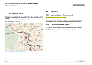 PLAN LOCAL D'URBANISME DE LA COMMUNE DE WESTHOFFEN
Rapport de présentation                                                                                                               DIAGNOSTIC TERRITORIAL




                                                                            3.2.      LES RESEAUX
3.1.3.       Les circulations douces
                                                                            3.2.1.    Les réseaux d'eau et d'assainissement
La commune est desservie par une piste cyclable qui la relie à la liaison
structurante entre Wasselonne et Molsheim. Cette piste longe le cours du    A COMPLETER (Attente données SDEA)
Kohbach.
Un itinéraire cyclable répertorié par l'Agence Départementale du Tourisme   Les réseaux d'assainissement sont de type unitaire à l'exception des secteurs
passe au travers de la commune.                                             de lotissements dans lesquels des réseaux séparatifs ont été aménagés.


                                                                            3.2.2.    L'approvisionnement en énergie

                                                                            Le réseau de distribution d’électricité est géré par Electricité de Strasbourg.

                                                                            Westhoffen n'est pas desservi par un réseau de gaz naturel.




Carte des itinéraires cyclables du Bas-Rhin




30/107                                                                                                                                        OTE INGÉNIERIE
02/05/2012
 
