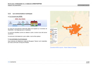 PLAN LOCAL D'URBANISME DE LA COMMUNE DE WESTHOFFEN
Rapport de présentation                                                                                                        DIAGNOSTIC TERRITORIAL




3.2.3.   Les communications numériques

a) LA COUVERTURE ADSL




Un nœud de raccordement d'abonnés (NRA) est implanté sur le territoire de
Westhoffen. Il est dégroupé pour un opérateur.

La commune bénéficie comme en atteste la carte ci-contre d'une très bonne
couverture.

La commune n'est desservie ni par le câble, ni par la fibre optique.

b) LES ANTENNES TELEPHONIQUES
Deux antennes de téléphonie mobile de Bouygues Telecom sont implantées
sur le ban communal, le long de la RD220.



                                                                            Couverture ADSL (source : France Telecom Orange)




OTE INGÉNIERIE                                                                                                                                 31/107
                                                                                                                                              02/05/2012
 