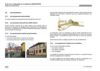 PLAN LOCAL D'URBANISME DE LA COMMUNE DE WESTHOFFEN
Rapport de présentation                                                                                                                DIAGNOSTIC TERRITORIAL




3.3.         LES EQUIPEMENTS                                                  Jusqu'à présent répartie dans deux bâtiments distincts, l'école primaire va être
                                                                              regroupée en 2012 dans un bâtiment qui est en capacité d'accueillir une
                                                                              cinquième classe.
3.3.1.       Les équipements administratifs

La mairie constitue le seul équipement administratif de la commune.


3.3.2.       Les structures d'accueil de la petite enfance

Aucune structure d'accueil de la petite enfance n'est présente dans la
commune. En revanche, les habitants peuvent bénéficier de la halte-garderie
Bout d'Chou à Wasselonne et du Relais d'Assistantes Maternelles, portés par
la communauté de communes

                                                                              Un périscolaire, situé rue Traversière à côté de l’école maternelle et de la
3.3.3.       Les équipements scolaires et périscolaires
                                                                              future école primaire, accueille les enfants âgés de 4 à 12 ans le midi et le soir
                                                                              après la classe. Il est également ouvert le mercredi et durant les vacances
La commune dispose
                                                                              scolaires.
– d'une école maternelle de 3 classes avec 74 élèves ;
– d'une école primaire de 4 classes avec 105 élèves.                          Après l'école primaire, le collège de secteur est celui de Wasselonne.


                                                                              3.3.4.   Les équipements cultuels et les cimetières

                                                                              La commune de Westhoffen est dotée
                                                                              – d'une église catholique ;
                                                                              – d'une église protestante ;
                                                                              – d'une synagogue.

                                                                              Le cimetière est implanté à l'entrée Est de la commune ; une réserve foncière
                                                                              doit être envisagée pour son extension.

                                                                              Un ancien cimetière est par ailleurs présent à côté de la pharmacie et un
                                                                              cimetière israélite occupe une emprise importante rue Westerend.




32/107                                                                                                                                         OTE INGÉNIERIE
02/05/2012
 