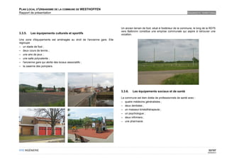 PLAN LOCAL D'URBANISME DE LA COMMUNE DE WESTHOFFEN
Rapport de présentation                                                                                                         DIAGNOSTIC TERRITORIAL




                                                                        Un ancien terrain de foot, situé à l'extérieur de la commune, le long de la RD75
                                                                        vers Balbronn constitue une emprise communale qui aspire à retrouver une
3.3.5.   Les équipements culturels et sportifs                          vocation.
Une zone d'équipements est aménagée au droit de l'ancienne gare. Elle
regroupe
– un stade de foot ;
– deux cours de tennis ;
– une aire de jeux ;
– une salle polyvalente ;
– l'ancienne gare qui abrite des locaux associatifs ;
– la caserne des pompiers.




                                                                        3.3.6.   Les équipements sociaux et de santé

                                                                        La commune est bien dotée de professionnels de santé avec :
                                                                        – quatre médecins généralistes ;
                                                                        – deux dentistes ;
                                                                        – un masseur-kinésithérapeute ;
                                                                        – un psychologue ;
                                                                        – deux infirmiers ;
                                                                        – une pharmacie.




OTE INGÉNIERIE                                                                                                                                    33/107
                                                                                                                                                 02/05/2012
 