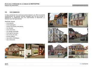 PLAN LOCAL D'URBANISME DE LA COMMUNE DE WESTHOFFEN
Rapport de présentation                                                     DIAGNOSTIC SOCIO-ECONOMIQUE




3.2.         LES COMMERCES

Le tissu commercial de la commune permet d'assurer une offre de proximité
complémentaire aux grandes surfaces localisées pour les plus proches à
Wasselonne ou Marlenheim pour les supermarchés et Marmoutier ou
Molsheim pour les hypermarchés.

Westhoffen dispose
– d'une épicerie ;
– d'une boulangerie ;
– de deux boucheries-charcuteries ;
– d'un fleuriste ;
– d'une pharmacie ;
– d'un garage automobile
– d'une agence bancaire ;
– d'un bureau de poste ;
– de trois coiffeurs ;
– deux salons d'esthétique ;
– deux restaurants.




46/107                                                                                  OTE INGÉNIERIE
02/05/2012
 