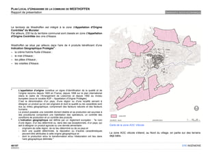 PLAN LOCAL D'URBANISME DE LA COMMUNE DE WESTHOFFEN
Rapport de présentation                                                                                                                      DIAGNOSTIC SOCIO-ECONOMIQUE




Le territoire de Westhoffen est intégré à la zone d'Appellation d'Origine
            4
Contrôlée du Munster.
Par ailleurs, 235 ha du territoire communal sont classés en zone d'Appellation
d'Origine Contrôlée des vins d'Alsace.


Westhoffen se situe par ailleurs dans l'aire de 4 produits bénéficiant d'une
                                     5
Indication Géographique Protégée :
– la crème fraîche fluide d'Alsace ;
– le miel d'Alsace ;
– les pâtes d'Alsace ;
– les volailles d'Alsace.




4
         L’appellation d’origine constitue un signe d’identification de la qualité et de
         l’origine reconnu depuis 1905 en France, depuis 1958 sur le plan international
         (dans le cadre de l’Arrangement de Lisbonne) et depuis 1992 au niveau
         européen (sous le vocable AOP – Appellation d'Origine Protégée).
         C’est la dénomination d'un pays, d'une région ou d'une localité servant à
         désigner un produit qui en est originaire et dont la qualité ou les caractères sont
         dus au milieu géographique, comprenant des facteurs naturels et des facteurs
         humains.
         Le produit possède une notoriété dûment établie et sa production est soumise à
         des procédures comportant une habilitation des opérateurs, un contrôle des
         conditions de production et un contrôle des produits.
5
         L’indication géographique est définie par un règlement européen : "le nom
         d’une région, d’un lieu déterminé ou, dans des cas exceptionnels, d’un pays, qui
         sert à désigner un produit agricole ou une denrée alimentaire :                       Carte de la zone AOC Viticole
         - originaire de cette région, de ce lieu déterminé ou de ce pays et
         - dont une qualité déterminée, la réputation ou d’autres caractéristiques
              peuvent être attribuées à cette origine géographique et                          La zone AOC viticole s'étend, au Nord du village, en partie sur des terrains
         - dont la production et/ou la transformation et/ou l’élaboration ont lieu dans        déjà bâtis.
              l’aire géographique délimitée."

48/107                                                                                                                                                     OTE INGÉNIERIE
02/05/2012
 