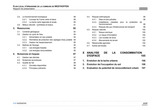 PLAN LOCAL D'URBANISME DE LA COMMUNE DE WESTHOFFEN
Rapport de présentation                                                                                                                          SOMMAIRE



     2.5.   Le fonctionnement écologique                                 89        4.4.   Risques anthropiques                                          99
            2.5.1. Concept de Trame verte et bleue                       89               4.4.1. Sites et sols polluées                                 99
            2.5.2. La trame verte régionale et locale                    90               4.4.2. Installations classées pour la protection       de
     2.6.   Milieux naturels : synthèses et enjeux                       91                       l'environnement                                      99
                                                                                          4.4.3. Risques liés aux infrastructures de transport         99
3.   Ressources                                                          92
                                                                                   4.5.   Risques naturels                                            100
     3.1.   Contexte géologique                                          92               4.5.1. Risque sismique                                      100
     3.2.   Gestion du cycle de l'eau                                    94               4.5.2. Le risque d'inondation                               100
            3.2.1. Alimentation en eau potable                           94               4.5.3. Les coulées de boue                                  101
            3.2.2. Périmètres de protection des captages d'eau potable   94               4.5.4. Mouvements de terrain                                102
            3.2.3. Gestion de l'assainissement                           95        4.6.   Réciprocités agricoles                                      104
     3.3.   Maîtrise de l'énergie                                        95        4.7.   Autres servitudes                                           104
            3.3.1. Les énergies fossiles                                 95
            3.3.2. Les énergies renouvelables                            95
4.   Nuisances et risques                                                97   E ANALYSE                DE       LA        CONSOMMATION
                                                                                D'ESPACE                                              105
     4.1.   Gestion des déchets                                          97
     4.2.   Nuisances acoustiques                                        97   1.   Evolution de la tache urbaine                                   106
     4.3.   Qualité de l'air                                             98
            4.3.1. Données disponibles                                   98
                                                                              2.   Evolution de l'occupation du sol                                106
            4.3.2. Principaux polluants                                  98   3.   Evaluation du potentiel de renouvellement urbain                107




OTE INGÉNIERIE                                                                                                                                          5/107
                                                                                                                                                      02/05/2012
 