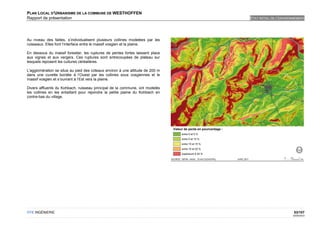 PLAN LOCAL D'URBANISME DE LA COMMUNE DE WESTHOFFEN
Rapport de présentation                                                        ETAT INITIAL DE L'ENVIRONNEMENT




Au niveau des failles, s’individualisent plusieurs collines modelées par les
ruisseaux. Elles font l’interface entre le massif vosgien et la plaine.

En dessous du massif forestier, les ruptures de pentes fortes laissent place
aux vignes et aux vergers. Ces ruptures sont entrecoupées de plateau sur
lesquels reposent les cultures céréalières.

L'agglomération se situe au pied des coteaux environ à une altitude de 200 m
dans une cuvette bordée à l’Ouest par les collines sous vosgiennes et le
massif vosgien et s’ouvrant à l’Est vers la plaine.

Divers affluents du Kohbach, ruisseau principal de la commune, ont modelés
les collines en les entaillant pour rejoindre la petite plaine du Kohbach en
contre-bas du village.




OTE INGÉNIERIE                                                                                          53/107
                                                                                                       02/05/2012
 