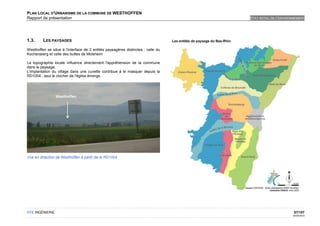 PLAN LOCAL D'URBANISME DE LA COMMUNE DE WESTHOFFEN
Rapport de présentation                                                           ETAT INITIAL DE L'ENVIRONNEMENT




1.3.     LES PAYSAGES

Westhoffen se situe à l'interface de 2 entités paysagères distinctes : celle du
Kochersberg et celle des buttes de Molsheim

La topographie locale influence directement l'appréhension de la commune
dans le paysage.
L'implantation du village dans une cuvette contribue à le masquer depuis la
RD1004 ; seul le clocher de l'église émerge.




                 Westhoffen




Vue en direction de Westhoffen à partir de la RD1004




OTE INGÉNIERIE                                                                                             57/107
                                                                                                          02/05/2012
 