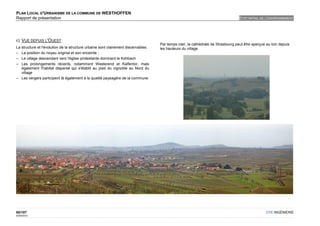 PLAN LOCAL D'URBANISME DE LA COMMUNE DE WESTHOFFEN
Rapport de présentation                                                                                                            ETAT INITIAL DE L'ENVIRONNEMENT




c) VUE DEPUIS L'OUEST
                                                                                    Par temps clair, la cathédrale de Strasbourg peut être aperçue au loin depuis
La structure et l'évolution de la structure urbaine sont clairement discernables.   les hauteurs du village.
– La position du noyau original et son enceinte ;
– Le village descendant vers l'église protestante dominant le Kohbach
– Les prolongements récents, notamment Westerend et Kalfentor, mais
   également l'habitat dispersé qui s'établit au pied du vignoble au Nord du
   village
– Les vergers participent là également à la qualité paysagère de la commune




60/107                                                                                                                                             OTE INGÉNIERIE
02/05/2012
 
