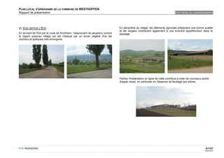 PLAN LOCAL D'URBANISME DE LA COMMUNE DE WESTHOFFEN
Rapport de présentation                                                                                                            ETAT INITIAL DE L'ENVIRONNEMENT




d) VUE DEPUIS L'EST                                                                 En périphérie du village, les bâtiments agricoles présentent une bonne qualité
                                                                                    et les vergers contribuent également à une moindre appréhension dans le
En arrivant de l'Est par la route de Kirchheim, l'alignement de peupliers conduit   paysage.
le regard jusqu'au village qui est masqué par un écran végétal d'où les
clochers et quelques toits émergents.




                                                                                    Parfois l'implantation en ligne de crête contribue à créer de nouveaux points
                                                                                    d'appel visuel, en particulier en l'absence de feuillage aux arbres.




OTE INGÉNIERIE                                                                                                                                                61/107
                                                                                                                                                             02/05/2012
 