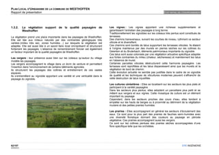 PLAN LOCAL D'URBANISME DE LA COMMUNE DE WESTHOFFEN
Rapport de présentation                                                                                                           ETAT INITIAL DE L'ENVIRONNEMENT




1.3.2.       La végétation support de la qualité paysagère de                     Les vignes : Les vignes apportent une richesse supplémentaire et
             Westhoffen                                                           garantissent l’entretien des paysages à long terme.
                                                                                  Traditionnellement les vignobles sur les coteaux très pentus sont constitués de
La végétation prend une place importante dans les paysages de Westhoffen.         terrasses.
Elle est liée aux milieux naturels par des contraintes géologiques très           Des chemins transversaux, suivant les courbes de niveau, rythment ce secteur
variées (milieu très sec, zones humides…) sur lesquels la végétation est          viticole et le diversifient.
adaptée. Elle est aussi liée à un savoir-faire local omniprésent et structurant   Ces chemins sont bordés de talus supportant les terrasses viticoles. Ils étaient
fortement les paysages. L'absence de remembrement foncier est également           à l’origine maintenus par des murets en pierres sèches sur les collines du
un facteur important de la qualité paysagère de Westhoffen.                       Geiertein et du Bruterbach, éléments patrimoniaux importants du vignoble.
                                                                                  Ces talus sont aussi colonisés par une végétation arbustive spécifique adaptée
Les vergers : leur présence aussi bien sur les coteaux qu’autour du village       aux fortes contraintes du milieu (chaleur, sécheresse) et maintiennent les talus
modèle les paysages.                                                              en l’absence de muret.
Les vergers accompagnent le village dans un écrin de verdure et permettent        Certaines parcelles viticoles déstructurent cette harmonie paysagère. Les
l’insertion dans l’environnement de certains bâtiments agricoles.                 terrasses sont reprofilées et les talus disparaissent ainsi que les murets et la
Ils structurent les paysages des collines et entretiennent de ces vastes          végétation de bord de chemin.
espaces.                                                                          Cette évolution actuelle ne semble pas justifiée dans le cadre de ce vignoble
Ils s’entremêlent au vignoble apportant une variété et une verticalité dans le    de qualité et les techniques de viticultures modernes peuvent s’affranchir de
paysage du vignoble.                                                              cette destruction de talus injustifiée.

                                                                                  Les cultures céréalières : Elles se localisent sur les secteurs les plus plats et
                                                                                  participent à la variété paysagère.
                                                                                  Dans les secteurs plus pentus, elles adoptent un parcellaire plus petit et se
                                                                                  mêlent aux vergers et aux vignes. Cette mosaïque de culture est un élément
                                                                                  important du paysage.
                                                                                  Cependant, dans les secteurs proches des cours d’eau, elles tendent à
                                                                                  empiéter sur les hauts de berges ou à proximité au détriment de la végétation
                                                                                  rivulaire et des petites prairies humides.

                                                                                  Les prairies : Elles accompagnent en général les secteurs d’écoulement des
                                                                                  eaux. Ce sont pour la plus part des prairies de fauches semi-humides avec
                                                                                  une diversité floristique donnant des couleurs au paysage en période
                                                                                  végétative. Ces prairies accompagnent aussi les vergers.
                                                                                  Ce sont sur les collines pentues des prairies sèches accompagnées d’une
                                                                                  flore spécifique telle que les orchidées.




62/107                                                                                                                                            OTE INGÉNIERIE
02/05/2012
 
