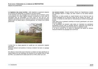 PLAN LOCAL D'URBANISME DE LA COMMUNE DE WESTHOFFEN
Rapport de présentation                                                                                                              ETAT INITIAL DE L'ENVIRONNEMENT




La végétation des zones humides : cette végétation a quasiment disparue              Les secteurs boisés : Certains secteurs influent sur l’appréhension visuelle
sur le territoire de Westhoffen ou subsiste en de rares endroits.                    des paysages depuis le village, les axes routiers ou les autres secteurs
Il est important pour les paysages de la commune que le Kohbach puisse               ouverts.
s’accompagner d’un rideau végétal marquant la présence du cours d’eau et             Notamment, la limite actuelle du massif forestier est en harmonie avec la
permettant ainsi de reconsidérer ce cours d’eau en tant que tel. Une                 richesse paysagère de la commune créée par les vergers, les vignes, les
végétation spontanée est encore visible par endroits et se compose de Saules         prairies. Le maintien de cette lisière en l’état participe au maintien de paysages
buissonnants de Saules blancs, d’Aulnes glutineux, de Frênes et de Chênes            ouverts.
pédonculés.                                                                          Cette lisière est en générale constituée de feuillus garantissant une bonne
                                                                                     harmonie végétale.
                                                                                     Il est souhaitable de maintenir cette lisière en interdisant les plantations
                                                                                     sporadiques pouvant miter le paysage agricole, notamment sous forme de
                                                                                     résineux dont le feuillage s’harmonise peu avec la végétation locale.
                                                                                     A ce titre le sommet de la colline du Geierstein est planté de résineux
                                                                                     marquant fortement les paysages de la commune.




L’entrée Sud du village gagnerait en qualité par une renaturation végétale
appropriée.
Quelques secteurs sont plantés en résineux s’insérant mal dans un paysage
de rivière.

Par ailleurs le savoir-faire local à favoriser la création de haies spécifiques en
Saules têtards qu’il est intéressant de conserver et de réutiliser dans ce type
de milieu. Leur présence est visible aussi bien en milieu urbain que rural.




OTE INGÉNIERIE                                                                                                                                                  63/107
                                                                                                                                                                02/05/2012
 