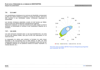 PLAN LOCAL D'URBANISME DE LA COMMUNE DE WESTHOFFEN
Rapport de présentation                                                                                                                        ETAT INITIAL DE L'ENVIRONNEMENT




1.4.         LE CLIMAT

Les caractéristiques climatiques de la commune de Westhoffen correspondent
à celles de la plaine d’Alsace qui présente un climat de transition, elle est en                                              N
effet soumise à une combinaison double, d’influences océaniques et                                          N NO                       N NE
continentales.
                                                                                                      NO                                       NE
Les données climatiques présentées ci-après ont été fournies par Météo-
France à partir des relevés effectués à Wangenbourg-Engenthal.                              O NO                                                     E NE
Néanmoins localement, le climat est influencé par le relief vosgien qui tend à
accentuer la continentalité et contribue à des modifications majeures de la
                                                                                             O                                                         E
ventilation.


1.4.1.       Les vents                                                                       O                                                         E

Les vents dominants s'orientent selon un axe Sud-Ouest/Nord-Est. Les vents                  O SO                                                     E SE
ont alors des vitesses limitées, dans plus de 80% des observations, ils ont
moins de 5 km/h.
                                                                                                      SO                                       SE
La topographie de vallons peut entraîner la formation de vents locaux                                       S SO                       S SE
favorables à des mouvements d’air en faible altitude. En effet, ces vents                                                     S
orographiques peuvent être influencés par la topographie locale ainsi que par
la végétation présente au sol (présence d’arbres de hauteur importante, ou                  > 8 m/s        entre 5 et 8 m/s       entre 2 et 5 m/s   < 2 m/s
champs labourés, etc.).
                                                                                   Rose des vents à la station METEO France de Wangenbourg-Engenthal
                                                                                   pour la période 1991-2002




64/107                                                                                                                                                         OTE INGÉNIERIE
02/05/2012
 