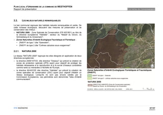 PLAN LOCAL D'URBANISME DE LA COMMUNE DE WESTHOFFEN
Rapport de présentation                                                           ETAT INITIAL DE L'ENVIRONNEMENT




2.2.     LES MILIEUX NATURELS REMARQUABLES

Le ban communal regroupe des habitats naturels remarquables et variés. De
cette richesse écologique, découlent des mesures de préservation et de
conservation des milieux :
– NATURA 2000 - Zone Spéciale de Conservation (FR 4201801) au titre de
   la directive européenne "Habitats" : secteur du "Massif du Donon, du
   Schneeberg et du Grossmann",
– Zones Naturelles d'Intérêt Ecologique Faunistique et Floristique :
   • ZNIEFF de type 1 dite "Geierstein",
   • ZNIEFF de type 2 dite "Collines calcaires sous-vosgiennes".


2.2.1.   NATURA 2000

Le réseau "NATURA 2000" regroupe les sites désignés en application de deux
directives européennes :
– la directive 2009/147/CE, dite directive "Oiseaux" qui prévoit la création de
    zones de protection spéciale (ZPS) ayant pour objectif de protéger les
    habitats nécessaires à la reproduction et à la survie d'oiseaux considérés
    comme rares ou menacées à l'échelle de l'Europe,
– la directive 92/43/CEE dite directive "Habitats" qui prévoit la création de
    zones spéciales de conservation (ZSC) ayant pour objectif d'établir un
    réseau écologique. Lorsqu'ils ne sont pas encore validés par la
    Commission Européenne, ces périmètres sont dénommés "sites d'intérêt
    communautaire".




OTE INGÉNIERIE                                                                                             67/107
                                                                                                          02/05/2012
 