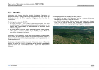PLAN LOCAL D'URBANISME DE LA COMMUNE DE WESTHOFFEN
Rapport de présentation                                                                                                             ETAT INITIAL DE L'ENVIRONNEMENT




2.2.2.    Les ZNIEFF

L'inventaire des Zones Naturelles d'Intérêt Ecologique Faunistique et
Floristique (ZNIEFF), initié en 1982, a pour objectif d’identifier et de décrire des   Le territoire communal est concerné par deux ZNIEFF :
secteurs présentant de fortes capacités biologiques et un bon état de                  – une ZNIEFF de type 1 dite "Geierstein " (24 ha) : présence d'Anémone
conservation.                                                                             sauvage (PN), de Vesce à forme de pois (PR);
                                                                                       – une ZNIEFF de type 2 dite "Collines calcaires sous-vosgiennes" : il s'agit
On distingue deux types de ZNIEFF :                                                       d'une ZNIEFF multi-site qui vise à la préservation d'intérêts écologique
– les zones de type 1, de superficie généralement limitée, elles sont                     (insectes, oiseaux, flore), paysager, géomorphologique et géologique.
  caractérisées par la présence d'espèces, d'associations d'espèces ou des
  milieux, rares, remarquables, ou caractéristiques du patrimoine naturel
  national ou régional ;
– les zones de type 2, sont de grands ensembles naturels (massif forestier,
  vallée, plateau, estuaires,…) riches et peu modifiés, ou qui offrent des
  potentialités biologiques importantes.

L'inventaire ZNIEFF est avant tout un outil de connaissance. Il n'a donc pas,
en lui-même, de valeur juridique directe. Il convient cependant de veiller à la
présence hautement probable d’espèces protégées pour lesquelles existe une
réglementation stricte.

Le zonage et le règlement des documents d’urbanisme doivent s’efforcer de
prendre en compte les ZNIEFF. En particulier, si des espèces protégées sont
présentes sur la zone, il conviendra de veiller à appliquer la réglementation
adéquate.




OTE INGÉNIERIE                                                                                                                                               71/107
                                                                                                                                                            02/05/2012
 