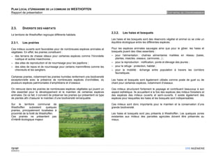 PLAN LOCAL D'URBANISME DE LA COMMUNE DE WESTHOFFEN
Rapport de présentation                                                                                                              ETAT INITIAL DE L'ENVIRONNEMENT




2.3.         DIVERSITE DES HABITATS
                                                                                     2.3.2.   Les haies et bosquets
Le territoire de Westhoffen regroupe différents habitats.
                                                                                     Les haies et les bosquets sont des réservoirs végétal et animal où se crée un
2.3.1.       Les prairies                                                            équilibre écologique entre les différentes espèces.

Ces milieux ouverts sont favorables pour de nombreuses espèces animales et           Pour les espèces animales sauvages ainsi que pour le gibier, les haies et
végétales. En effet, les prairies constituent :                                      bosquets jouent des rôles essentiels :
– des terrains de chasse idéaux pour certaines espèces comme l’hirondelle            – pour l'alimentation : chaînes alimentaires maillées en réseau (baies,
   rustique et autres insectivores ;                                                    plantes, insectes, oiseaux, carnivores...) ;
– des sites de reproduction et de nourrissage pour les papillons ;                   – pour la reproduction : nidification, ponte et élevage des jeunes ;
– des sites de repos et de nourrissage pour certains mammifères comme les            – pour le refuge : protection, habitat ;
   chevreuils et les sangliers.                                                      – pour la mobilité : échange entre population à travers les corridors
                                                                                        faunistiques.
Certaines prairies, notamment les prairies humides renferment une biodiversité
exceptionnelle avec la présence de nombreuses espèces d’orchidées, du                Les haies et bosquets sont également utilisés comme poste de guet ou de
plusieurs espèces patrimoniales d’amphibiens et d’oiseaux.                           chant pour certaines espèces, notamment d’oiseaux.

On retrouve dans les prairies de nombreuses espèces végétales qui jouent un          Ces milieux structurent fortement le paysage et contribuent beaucoup à son
rôle essentiel pour le développement et le maintien de certaines espèces             aspect esthétique. Ils accueillent à la fois des espèces des milieux forestiers et
animales. De ce fait, il convient de préserver les prairies qui présentent ce type   des espèces des milieux ouverts et semi-ouverts. Il existe également des
de plantes afin d’assurer le maintien d’une biodiversité remarquable.                espèces pour lesquelles les haies et les bosquets sont indispensables.

Sur le territoire communal de                                                        Ces milieux sont donc importants pour le maintien et la conservation d’une
Westhoffen      subsistent    quelques                                               grande biodiversité.
prairies, principalement localisées à
proximité de la forêt de Westhoffen.                                                 Les haies et bosquets sont peu présents à Westhoffen. Les quelques zones
Ces prairies ne présentent pas                                                       existantes aux milieux des parcelles agricoles doivent être préservés au
d’intérêt écologique majeur.                                                         mieux.




72/107                                                                                                                                                OTE INGÉNIERIE
02/05/2012
 