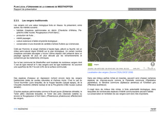 PLAN LOCAL D'URBANISME DE LA COMMUNE DE WESTHOFFEN
Rapport de présentation                                                                                                        ETAT INITIAL DE L'ENVIRONNEMENT




2.3.3.   Les vergers traditionnels

Les vergers ont une valeur biologique forte en Alsace. Ils présentent, entre
autres, les intérêts suivants :
– habitats d’espèces patrimoniales en déclin (Chevêche d’Athéna, Pie-
   grièche à tête rousse, Rougequeue à front blanc) ;
– production de fruits ;
– intérêt paysager ;
– culture extensive à faible empreinte écologique ;
– conservation d’une diversité de variétés d’arbres fruitiers qui s’amenuise.

Créé par l'homme, le verger d'arbres à hautes tiges, pâturé ou fauché, est un
milieu semi-naturel digne d'intérêt sur le plan écologique. Un certain nombre
d’espèces animales sauvages y trouve l’ultime espace vital préservé dans un
paysage agricole de plus en plus dénudé par les remembrements et
contaminé par les traitements chimiques.

Sur le ban communal de Westhoffen sont localisés de nombreux vergers dont
¼ est de type intensif et ¾ des vergers sont de type traditionnel. Ils couvrent
une superficie de 59,7 ha soit 2,9% de la surface communale.

                                                                                  Localisation des vergers (Source CIGALSACE 2008)

Des espèces d'oiseaux en régression nichent encore dans les vergers               Dans ces milieux parfois riches en insectes, peuvent venir chasser certaines
traditionnels dotés de cavités naturelles et d'arbres morts. C'est le cas du      espèces de chauves-souris comme la Pipistrelle commune (Pipistrellus
Torcol fourmilier (Jynx torquilla), de la Huppe fasciée (Upupa epops), de la      pipistrellus), la Sérotine commune (Eptesicus serotinus) et l'Oreillard gris
Chouette chevêche (Athene noctua) et de la Pie-grièche à tête rousse (Lanius      (Plectotus austriacus).
senator).
                                                                                  Il s’agit donc de milieux très riches, à forte potentialité écologique, dans
D’autres espèces patrimoniales comme le Bruant jaune (Emberiza citrinella), le    lesquelles de nombreuses espèces d’intérêt communautaire peuvent habiter.
Tarier pâtre (Saxicola torquata), le Tarier des prés (Saxicola rubetra) ou        La conservation et l’entretien de ces vergers sont donc très importants.
encore le Rougequeue à front blanc (Phoenicurus phoenicurus) affectionnent
les vergers.




OTE INGÉNIERIE                                                                                                                                          73/107
                                                                                                                                                       02/05/2012
 