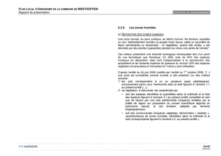 PLAN LOCAL D'URBANISME DE LA COMMUNE DE WESTHOFFEN
Rapport de présentation                                                                           ETAT INITIAL DE L'ENVIRONNEMENT




                                                     2.3.5.   Les zones humides

                                                     a) DEFINITION DES ZONES HUMIDES
                                                     Une zone humide, au sens juridique, se définit comme "les terrains, exploités
                                                     ou non, habituellement inondés ou gorgés d’eau douce, salée ou saumâtre de
                                                     façon permanente ou temporaire ; la végétation, quand elle existe, y est
                                                     dominée par des plantes hygrophiles pendant au moins une partie de l’année".

                                                     Ces milieux présentent une diversité écologique remarquable tant d’un point
                                                     de vue faunistique que floristique. En effet, près de 50% des espèces
                                                     d’oiseaux en dépendent, elles sont indispensables à la reproduction des
                                                     amphibiens et de certaines espèces de poissons et, environ 30% des espèces
                                                     végétales remarquables et menacées en France y sont inféodées.
                                                                                                             er
                                                     D’après l’arrêté du 24 juin 2008 modifié par l’arrêté du 1 octobre 2009, "[…]
                                                     une zone est considérée comme humide si elle présente l’un des critères
                                                     suivants :
                                                     1° les sols correspondent à un ou plusieurs types pédologiques,
                                                        exclusivement parmi ceux mentionnés dans la liste figurant à l’annexe 1.1
                                                        au présent arrêté […],
                                                     2° sa végétation, si elle existe, est caractérisée par:
                                                        • soit des espèces identifiées et quantifiées selon la méthode et la liste
                                                           des espèces figurant à l’annexe 2.1 au présent arrêté complétée en tant
                                                           que de besoin par une liste additionnelle d’espèces arrêtées par le
                                                           préfet de région sur proposition du conseil scientifique régional du
                                                           patrimoine naturel, le cas échéant, adaptée par territoire
                                                           biogéographique ;
                                                        • soit des communautés d’espèces végétales, dénommées « habitats »,
                                                           caractéristiques de zones humides, identifiées selon la méthode et la
                                                           liste correspondante figurant à l’annexe 2.2. au présent arrêté ».




OTE INGÉNIERIE                                                                                                              75/107
                                                                                                                           02/05/2012
 