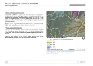 PLAN LOCAL D'URBANISME DE LA COMMUNE DE WESTHOFFEN
Rapport de présentation                                                                                                         ETAT INITIAL DE L'ENVIRONNEMENT




b) ZONE POTENTIELLEMENT HUMIDE
Début 2010, la DREAL a réalisé une étude des "zones potentiellement
humides" pour l’ensemble de la région Alsace en se basant uniquement sur les
données de sol disponibles (essentiellement à l’échelle du 1/100 000°) et les
critères de l’arrêté ministériel du 24 juin 2008 modifié. Un extrait de la carte
réalisée par l’ARAA (Association pour la Relance Agronomique en Alsace) est
présenté ci-dessous.

Plusieurs bandes longeant les rivières et petits ruisseaux sont composées de
20 à 40 % de surface des sols indicateurs de zones humides.

c) ZONE HUMIDE REMARQUABLE
L’inventaire des zones humides et des cours d’eau remarquables du Bas-Rhin
a été mené par le Conseil Général en 1996 ; il a permis d’évaluer près de
27 300 ha de zones humides remarquables dans le département, réparties sur
108 sites.

D’après le site CARMEN de la DREAL Alsace, aucune zone humide
remarquable n’est identifiée sur le ban communal de Westhoffen.




                                                                                   Carte de localisation des zones potentiellement humides
                                                                                   (Source : ARAA 2010)




76/107                                                                                                                                         OTE INGÉNIERIE
02/05/2012
 