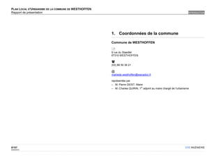 PLAN LOCAL D'URBANISME DE LA COMMUNE DE WESTHOFFEN
Rapport de présentation                                                                                          INTRODUCTION




                                                     1. Coordonnées de la commune

                                                     Commune de WESTHOFFEN

                                                     
                                                     9 rue du Staedtel
                                                     67310 WESTHOFFEN

                                                     
                                                     (03) 88 50 38 21

                                                     @
                                                     mairiede.westhoffen@wanadoo.fr

                                                     représentée par
                                                     – M. Pierre GEIST, Maire
                                                                            er
                                                     – M. Charles QUIRIN, 1 adjoint au maire chargé de l'urbanisme




8/107                                                                                                          OTE INGÉNIERIE
02/05/2012
 