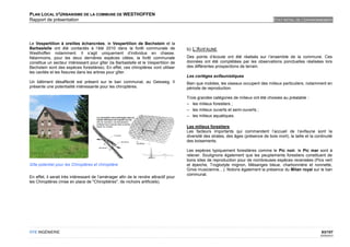PLAN LOCAL D'URBANISME DE LA COMMUNE DE WESTHOFFEN
Rapport de présentation                                                                                                                ETAT INITIAL DE L'ENVIRONNEMENT




Le Vespertilion à oreilles échancrées, le Vespertilion de Bechstein et la
Barbastelle ont été contactés à l’été 2010 dans la forêt communale de                 b) L’AVIFAUNE
Westhoffen notamment. Il s’agit uniquement d’individus en chasse.
Néanmoins, pour les deux dernières espèces citées, la forêt communale                 Des points d’écoute ont été réalisés sur l’ensemble de la commune. Ces
constitue un secteur intéressant pour gîter (la Barbastelle et le Vespertilion de     données ont été complétées par les observations ponctuelles réalisées lors
Bechstein sont des espèces forestières). En effet, ces chiroptères vont utiliser      des différentes prospections de terrain.
les cavités et les fissures dans les arbres pour gîter.
                                                                                      Les cortèges avifaunistiques
Un bâtiment désaffecté est présent sur le ban communal, au Geisweg. Il                Bien que mobiles, les oiseaux occupent des milieux particuliers, notamment en
présente une potentialité intéressante pour les chiroptères.                          période de reproduction.

                                                                                      Trois grandes catégories de milieux ont été choisies au préalable :
                                                                                      – les milieux forestiers ;
                                                                                      – les milieux ouverts et semi-ouverts ;
                                                                                      – les milieux aquatiques.

                                                                                      Les milieux forestiers
                                                                                      Les facteurs importants qui commandent l’accueil de l’avifaune sont la
                                                                                      diversité des strates, des âges (présence de bois mort), la taille et la continuité
                                                                                      des boisements.

                                                                                      Les espèces typiquement forestières comme le Pic noir, le Pic mar sont à
                                                                                      relever. Soulignons également que les peuplements forestiers constituent de
                                                                                      bons sites de reproduction pour de nombreuses espèces recensées (Pics vert
Gîte potentiel pour les Chiroptères et chiroptière                                    et épeiche, Troglodyte mignon, Mésanges bleue, charbonnière et nonnette,
                                                                                      Grive musicienne…). Notons également la présence du Milan royal sur le ban
                                                                                      communal.
En effet, il serait très intéressant de l’aménager afin de le rendre attractif pour
les Chiroptères (mise en place de "Chiroptières", de nichoirs artificiels).




OTE INGÉNIERIE                                                                                                                                                    83/107
                                                                                                                                                                  02/05/2012
 