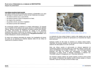 PLAN LOCAL D'URBANISME DE LA COMMUNE DE WESTHOFFEN
Rapport de présentation                                                                                                         ETAT INITIAL DE L'ENVIRONNEMENT




Les milieux ouverts et semi-ouverts
Les milieux ouverts et semi-ouverts sont nombreux à Westhoffen et on peut
les distinguer en plusieurs types en fonction de leur intérêt pour les oiseaux :
– les secteurs prairiaux peu ou pas arborés ;
– les secteurs prairiaux riches en bosquets et en haies ;
– les vergers et les vignobles ;
– les grandes cultures, pauvres en végétation ;
– les secteurs proches des habitations.

De nombreuses espèces constituent ce cortège avifaunistique. S’il apparaît
que la majorité de ces secteurs sont assez pauvres en biodiversité (grandes
cultures, secteurs proches des habitations et secteurs prairiaux peu arborés),
les milieux semi-ouverts (et notamment les vergers et les vignobles)
constituent des milieux d’intérêt pour les oiseaux. En effet, on y retrouve une
biodiversité intéressante avec la présence de la Pie-grièche écorcheur, de la      Chevêche d’Athéna (© Laurent MEYER, Athene noctua, Grèce (2011))
Linotte mélodieuse ou encore du Bruant jaune.
                                                                                   La recherche de vieux arbres fruitiers à cavité a été réalisée ainsi que des
En raison de la présence abondante de vergers, les investigations de terrain       écoutes (à la repasse) en période de reproduction sur l’ensemble des vergers
ont porté sur la recherche de certaines espèces cibles de ces milieux et           de la commune.
notamment la Chevêche d’Athéna.
                                                                                   Quelques cavités ont été mises en évidence sur certains arbres fruitiers.
                                                                                   Cependant, les écoutes réalisées n’ont pas permis de mettre en évidence la
                                                                                   présence de cette espèce sur le ban communal.

                                                                                   Dans ces milieux ouverts et semi-ouverts on retrouve également de
                                                                                   nombreuses espèces communes telles que le Geai des chênes, le pinson des
                                                                                   arbres, les Mésanges, les Fauvettes, le Merle noir…. De nombreuses espèces
                                                                                   présentes sont liées aux milieux plus anthropiques : le Pigeon biset
                                                                                   domestique, le Pigeon ramier, le Moineau domestique, le Martinet noir,
                                                                                   l’Hirondelle rustique, le Rougequeue noir, l’Etourneau sansonnet…

                                                                                   De nombreux rapaces utilisent ces grands espaces ouverts et semi-ouverts
                                                                                   pour chasser et notamment des espèces comme la Buse variable, le Faucon
                                                                                   crécerelle, l’Epervier d’Europe ou encore le Milan royal.




84/107                                                                                                                                         OTE INGÉNIERIE
02/05/2012
 