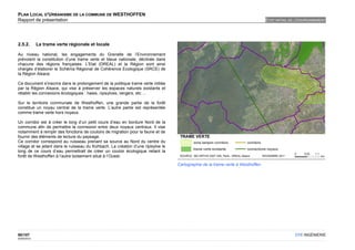 PLAN LOCAL D'URBANISME DE LA COMMUNE DE WESTHOFFEN
Rapport de présentation                                                                                                          ETAT INITIAL DE L'ENVIRONNEMENT




2.5.2.       La trame verte régionale et locale

Au niveau national, les engagements du Grenelle de l’Environnement
prévoient la constitution d’une trame verte et bleue nationale, déclinée dans
chacune des régions françaises. L’Etat (DREAL) et la Région sont ainsi
chargés d’élaborer le Schéma Régional de Cohérence Ecologique (SRCE) de
la Région Alsace.

Ce document s'inscrira dans le prolongement de la politique trame verte initiée
par la Région Alsace, qui vise à préserver les espaces naturels existants et
rétablir les connexions écologiques : haies, ripisylves, vergers, etc ...

Sur le territoire communale de Westhoffen, une grande partie de la forêt
constitue un noyau central de la trame verte. L’autre partie est représentée
comme trame verte hors noyaux.

Un corridor est à créer le long d’un petit cours d’eau en bordure Nord de la
commune afin de permettre la connexion entre deux noyaux centraux. Il vise
notamment à remplir des fonctions de couloirs de migration pour la faune et de
fournir des éléments de lecture du paysage.
Ce corridor correspond au ruisseau prenant sa source au Nord du centre du
village et se jetant dans le ruisseau du Kohbach. La création d’une ripisylve le
long de ce cours d’eau permettrait de créer un couloir écologique reliant la
forêt de Westhoffen à l’autre boisement situé à l’Ouest.

                                                                                   Cartographie de la trame verte à Westhoffen




90/107                                                                                                                                          OTE INGÉNIERIE
02/05/2012
 