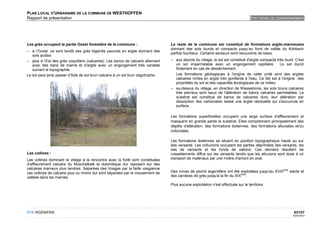 PLAN LOCAL D'URBANISME DE LA COMMUNE DE WESTHOFFEN
Rapport de présentation                                                                                                              ETAT INITIAL DE L'ENVIRONNEMENT




Les grès occupent la partie Ouest forestière de la commune :                       Le reste de la commune est constitué de formations argilo-marneuses
                                                                                   donnant des sols lourds et compacts jusqu’au fond de vallée du Kohbach
– à l’Ouest ce sont tantôt des grés bigarrés pauvres en argile donnant des
                                                                                   parfois tourbeux. Certains secteurs sont recouverts de loess.
   sols acides
– plus à l’Est des grès coquilliers (calcaires). Les bancs de calcaire alternent   – aux abords du village, le sol est constitué d'argile compacte très lourd. C'est
   avec des bans de marne et d’argile avec un engorgement très variable              un sol imperméable avec un engorgement capillaire. Le sol durcit
   suivant la topographie.                                                           fortement en cas de dessèchement.
Le sol peut ainsi passer d’îlots de sol brun calcaire à un sol brun oligotrophe.     Les formations géologiques à l'origine de cette unité sont des argiles
                                                                                     calcaires riches en argile très gonflante à l'eau. Ce fait est à l'origine des
                                                                                     propriétés du sol et des capacités écologiques de ce milieu.
                                                                                   – au-dessus du village, en direction de Wasselonne, les sols bruns calcaires
                                                                                     très pierreux sont issus de l'altération de bancs calcaires perméables. Le
                                                                                     substrat est constitué de bancs de calcaires durs, leur altération par
                                                                                     dissolution des carbonates laisse une argile résiduelle qui s'accumule en
                                                                                     surface.

                                                                                   Les formations superficielles occupent une large surface d'affleurement et
                                                                                   masquent en grande partie le substrat. Elles comprennent principalement des
                                                                                   dépôts d'altération, des formations éoliennes, des formations alluviales et/ou
                                                                                   colluviales.

                                                                                   Les formations éoliennes se situent en position topographique haute ou sur
                                                                                   des versants. Les colluvions occupent les parties déprimées des versants, les
                                                                                   bas de versants et les fonds de vallons. Ces derniers résultent de
Les collines :                                                                     ruissellements diffus sur les versants tandis que les alluvions sont dues à un
Les collines dominant le village à la rencontre avec la forêt sont constituées     transport de matériaux par une rivière d'amont en aval.
d’affleurement calcaire du Muschelkalk et dolomitique dur reposant sur des
calcaires marneux plus tendres. Séparées des Vosges par la faille vosgienne                                                                            ème
ces collines de calcaire plus ou moins dur sont séparées par le creusement de      Des mines de plomb argentifère ont été exploitées jusqu'au XVIII          siècle et
                                                                                                                              ème
vallées dans les marnes.                                                           des carrières de grès jusqu'à la fin du XIX .

                                                                                   Plus aucune exploitation n'est effectuée sur le territoire.




OTE INGÉNIERIE                                                                                                                                                 93/107
                                                                                                                                                               02/05/2012
 