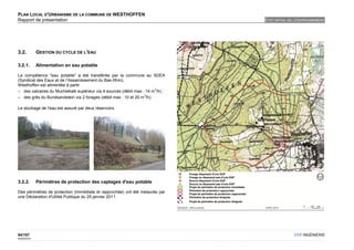 PLAN LOCAL D'URBANISME DE LA COMMUNE DE WESTHOFFEN
Rapport de présentation                                                         ETAT INITIAL DE L'ENVIRONNEMENT




3.2.         GESTION DU CYCLE DE L'EAU

3.2.1.       Alimentation en eau potable

La compétence "eau potable" a été transférée par la commune au SDEA
(Syndicat des Eaux et de l’Assainissement du Bas-Rhin),
Westhoffen est alimentée à partir
                                                                       3
– des calcaires du Muchelkalk supérieur via 4 sources (débit max : 14 m /h) ;
                                                                  3
– des grès du Bundsandstein via 2 forages (débit max : 10 et 20 m /h).

Le stockage de l'eau est assuré par deux réservoirs.




3.2.2.       Périmètres de protection des captages d'eau potable

Des périmètres de protection (immédiate et rapprochée) ont été instaurés par
une Déclaration d'Utilité Publique du 25 janvier 2011.




94/107                                                                                         OTE INGÉNIERIE
02/05/2012
 