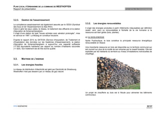 PLAN LOCAL D'URBANISME DE LA COMMUNE DE WESTHOFFEN
Rapport de présentation                                                                                                                ETAT INITIAL DE L'ENVIRONNEMENT




3.2.3.    Gestion de l'assainissement
                                                                                     3.3.2.    Les énergies renouvelables
La compétence assainissement est également assurée par le SDEA (Syndicat
des Eaux et de l’Assainissement du Bas-Rhin).
                                                                                     Il s'agit des énergies produites à partir d'éléments inépuisables par définition
Celui-ci gère les eaux usées, le réseau, le traitement des effluents et la station
                                                                                     (soleil, vent, eau) ou renouvelables à l'échelle de la vie humaine si la
d’épuration de Scharrachbergheim.
                                                                                     ressource est bien gérée (bois, plantes).
Il s'agit d'une station de type "boues activées avec aération prolongée", mise
en service en 1997. La Mossig en constitue l'exutoire.
                                                                                     a) LE BOIS-ENERGIE
D’après le rapport 2010 du SATESA (Service d’Acquisition, de Traitement et           Après l'hydraulique, le bois constitue la principale ressource énergétique
d’Exploitation des données sur les Systèmes d’Assainissement), la station            renouvelable en Alsace.
d’épuration de Scharrachbergheim a aujourd’hui une capacité suffisante
(17 000 équivalents habitants) par rapport au nombre d’habitants raccordés           Une importante ressource en bois est disponible sur le territoire communal qui
(11 825). Son traitement est de très bonne qualité.                                  est couvert sur plus de la moitié de son emprise par le massif forestier. Elle est
                                                                                     exploitée par les habitants du territoire au niveau d'installations individuelles de
                                                                                     chauffage.

3.3.      MAITRISE DE L'ENERGIE

3.3.1.    Les énergies fossiles

Le réseau de distribution d’électricité est géré par Electricité de Strasbourg.
Westhoffen n'est pas desservi par un réseau de gaz naturel.




                                                                                     Un projet de chaufferie au bois est à l'étude pour alimenter les bâtiments
                                                                                     communaux.




OTE INGÉNIERIE                                                                                                                                                    95/107
                                                                                                                                                                  02/05/2012
 