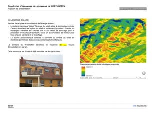 PLAN LOCAL D'URBANISME DE LA COMMUNE DE WESTHOFFEN
Rapport de présentation                                                             ETAT INITIAL DE L'ENVIRONNEMENT




b) L'ENERGIE SOLAIRE
Il existe deux types de mobilisation de l'énergie solaire :
– Le solaire thermique "piège" l'énergie du soleil grâce à des capteurs vitrés.
    Ceux-ci absorbent les rayons du soleil et préservent la chaleur. Ensuite, un
    échangeur transmet les calories soit à un ballon de stockage pour la
    production d'eau chaude sanitaire, soit à un accumulateur de chaleur pour
    l'eau chaude sanitaire et le chauffage.
– Le solaire photovoltaïque consiste à convertir la lumière du soleil en
    électricité par le biais des panneaux solaires photovoltaïques.

Le territoire du Westhoffen bénéficie en moyenne                de   ___   heures
d'ensoleillement par an.

Cette ressource est d'ores et déjà exploitée par les particuliers.




96/107                                                                                             OTE INGÉNIERIE
02/05/2012
 
