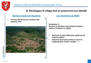 Révision du POS de Westhoffen et transformation en PLU


                                        B. Développer le village tout en préservant son identité

                       Quelques rappels du diagnostic                    Les orientations du PADD

                    Un tissu bâti dense qui conserve des
                     espaces verts
                                                                Orientation 5 :
                                                                Assurer un équilibre entre densité et trames
                                                                vertes à l'intérieur du village



                                                                   Renforcer la trame bâtie pour optimiser les
                                                                    réseaux publics
                                                                   Préserver les trames vertes au cœur du
                                                                    village (jardins, fossés, vergers, …)
OTE INGÉNIERIE




29/05/2012                                                                                                        12
 